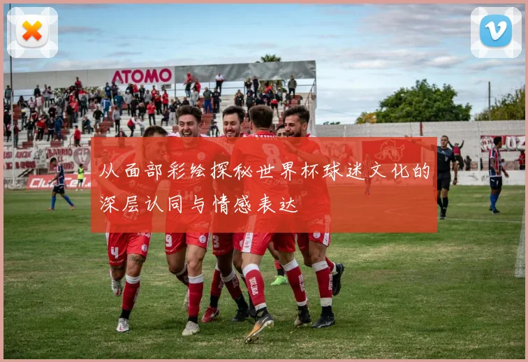 从面部彩绘探秘世界杯球迷文化的深层认同与情感表达