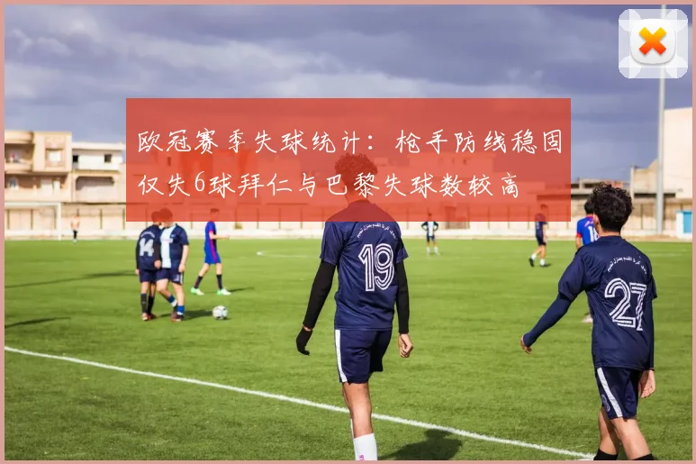 欧冠赛季失球统计：枪手防线稳固仅失6球拜仁与巴黎失球数较高