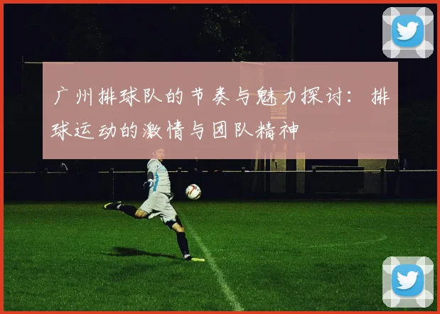 广州排球队的节奏与魅力探讨：排球运动的激情与团队精神