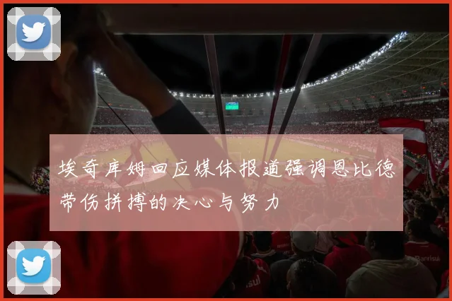 埃奇库姆回应媒体报道强调恩比德带伤拼搏的决心与努力
