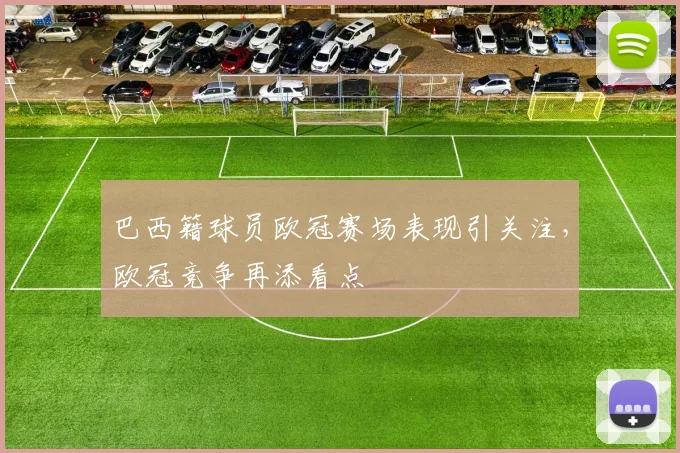 巴西籍球员欧冠赛场表现引关注，欧冠竞争再添看点