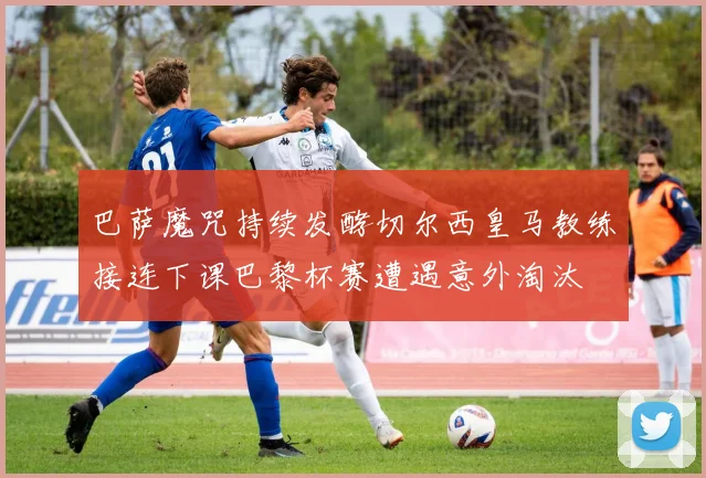 巴萨魔咒持续发酵切尔西皇马教练接连下课巴黎杯赛遭遇意外淘汰