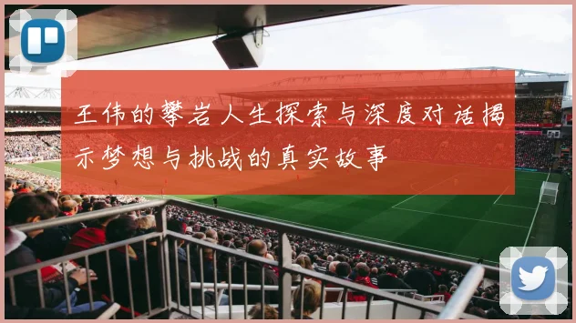 王伟的攀岩人生探索与深度对话揭示梦想与挑战的真实故事