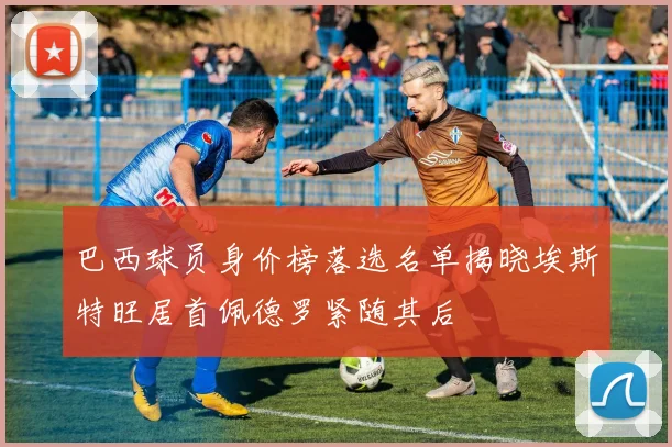 巴西球员身价榜落选名单揭晓埃斯特旺居首佩德罗紧随其后