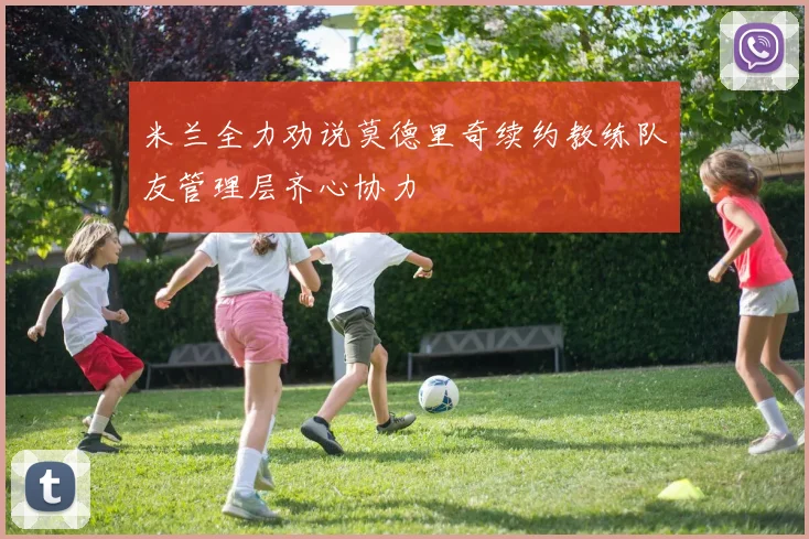 米兰全力劝说莫德里奇续约教练队友管理层齐心协力