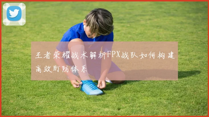 王者荣耀战术解析FPX战队如何构建高效盯防体系