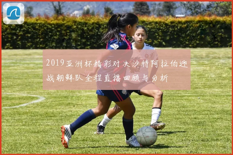2019亚洲杯精彩对决沙特阿拉伯迎战朝鲜队全程直播回顾与分析